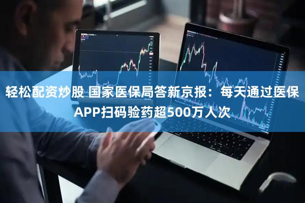 轻松配资炒股 国家医保局答新京报：每天通过医保APP扫码验药超500万人次
