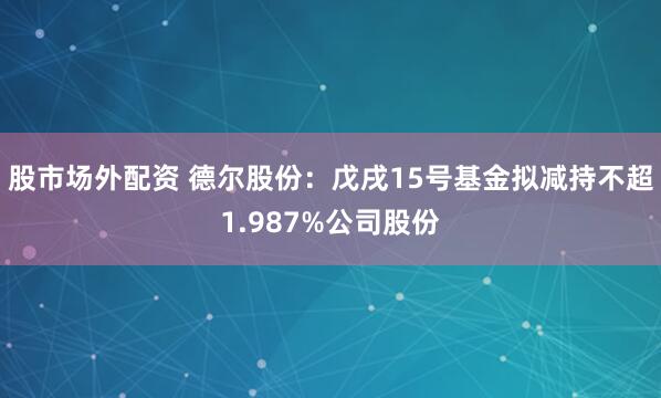 股市场外配资 德尔股份：戊戌15号基金拟减持不超1.987%公司股份