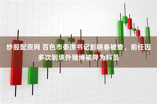 炒股配资网 百色市委原书记彭晓春被查，前任因多次到境外赌博被降为科员