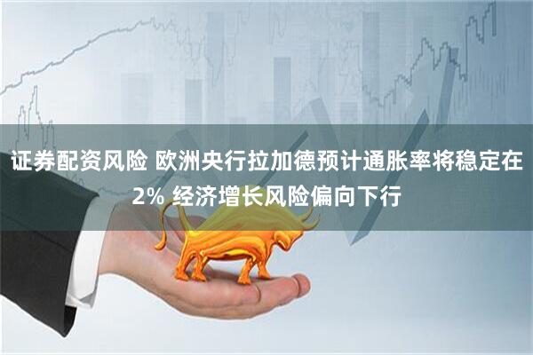 证券配资风险 欧洲央行拉加德预计通胀率将稳定在2% 经济增长风险偏向下行
