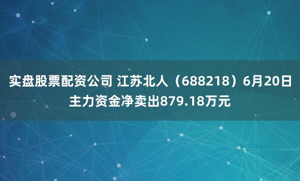 实盘股票配资公司 江苏北人（688218）6月20日主力资金净卖出879.18万元