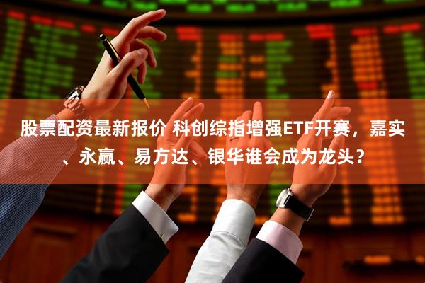 股票配资最新报价 科创综指增强ETF开赛，嘉实、永赢、易方达、银华谁会成为龙头？