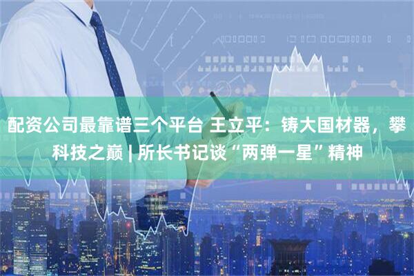 配资公司最靠谱三个平台 王立平：铸大国材器，攀科技之巅 | 所长书记谈“两弹一星”精神