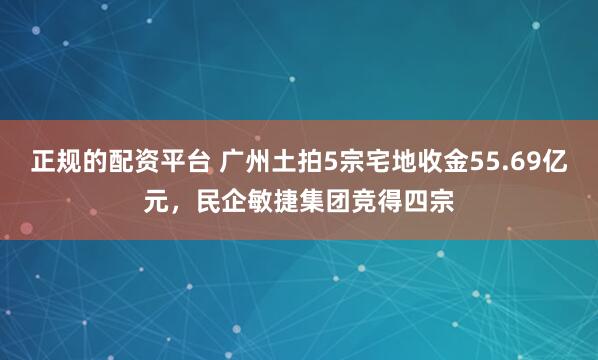 正规的配资平台 广州土拍5宗宅地收金55.69亿元，民企敏捷集团竞得四宗
