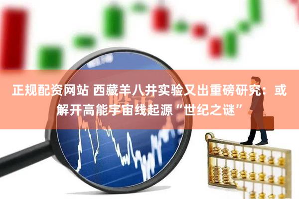 正规配资网站 西藏羊八井实验又出重磅研究：或解开高能宇宙线起源“世纪之谜”