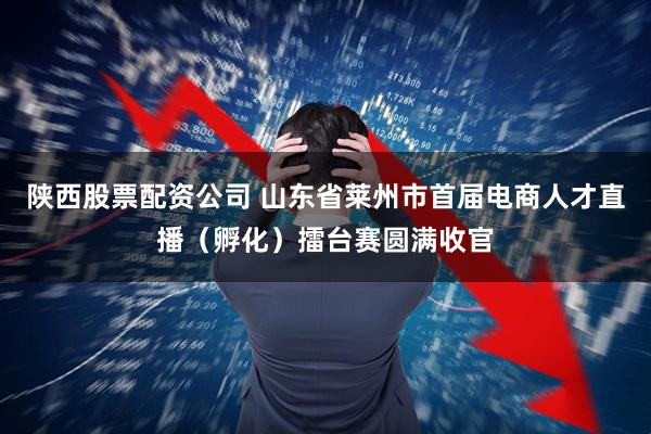 陕西股票配资公司 山东省莱州市首届电商人才直播（孵化）擂台赛圆满收官