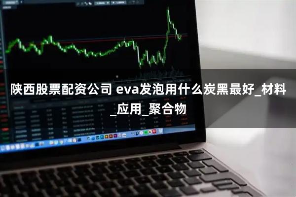 陕西股票配资公司 eva发泡用什么炭黑最好_材料_应用_聚合物