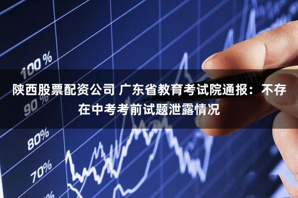 陕西股票配资公司 广东省教育考试院通报：不存在中考考前试题泄露情况