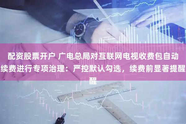 配资股票开户 广电总局对互联网电视收费包自动续费进行专项治理：严控默认勾选，续费前显著提醒