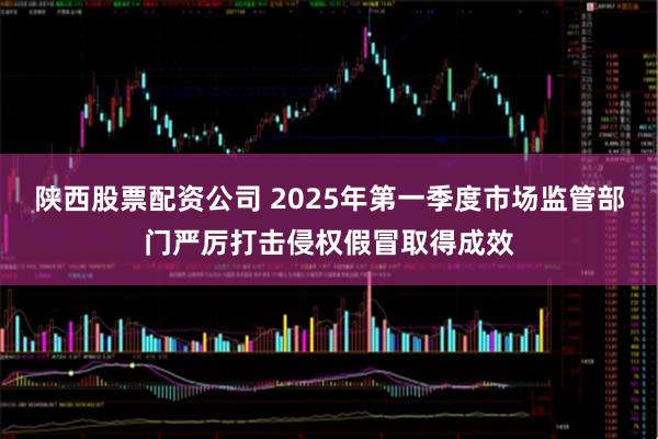 陕西股票配资公司 2025年第一季度市场监管部门严厉打击侵权假冒取得成效