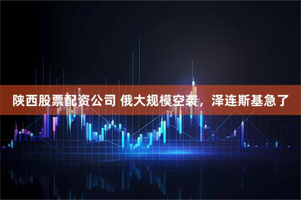 陕西股票配资公司 俄大规模空袭，泽连斯基急了