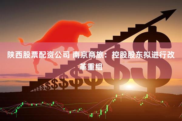 陕西股票配资公司 南京商旅：控股股东拟进行改革重组