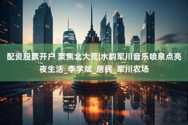 配资股票开户 聚焦北大荒|水韵军川音乐喷泉点亮夜生活_李学斌_居民_军川农场