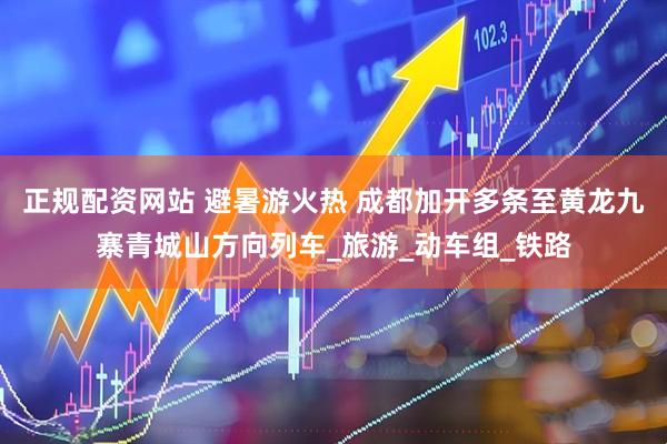 正规配资网站 避暑游火热 成都加开多条至黄龙九寨青城山方向列车_旅游_动车组_铁路