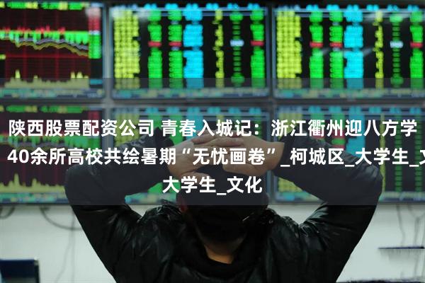 陕西股票配资公司 青春入城记：浙江衢州迎八方学子，40余所高校共绘暑期“无忧画卷”_柯城区_大学生_文化
