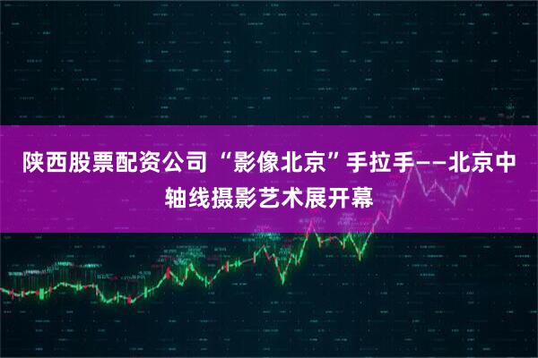 陕西股票配资公司 “影像北京”手拉手——北京中轴线摄影艺术展开幕