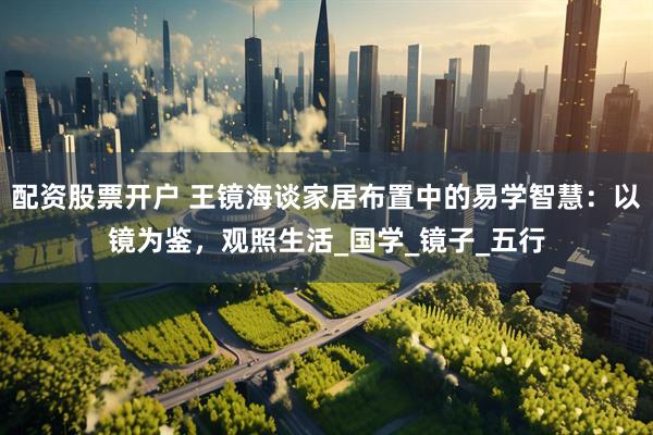 配资股票开户 王镜海谈家居布置中的易学智慧：以镜为鉴，观照生活_国学_镜子_五行