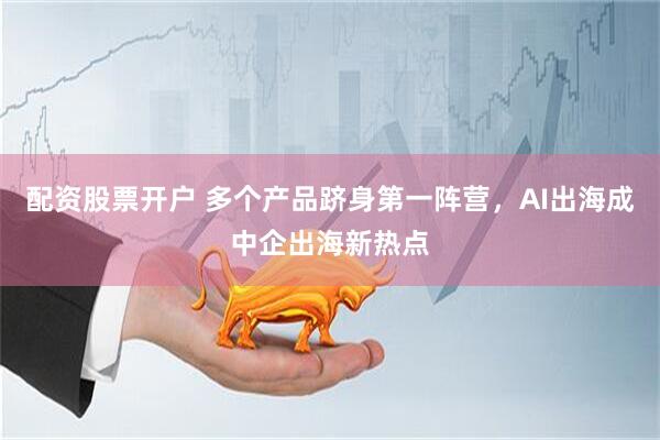 配资股票开户 多个产品跻身第一阵营，AI出海成中企出海新热点