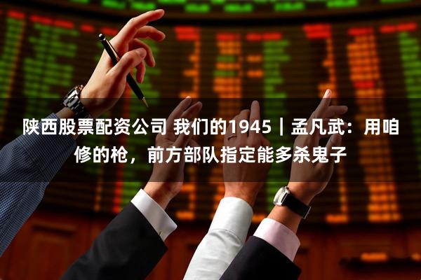陕西股票配资公司 我们的1945｜孟凡武：用咱修的枪，前方部队指定能多杀鬼子