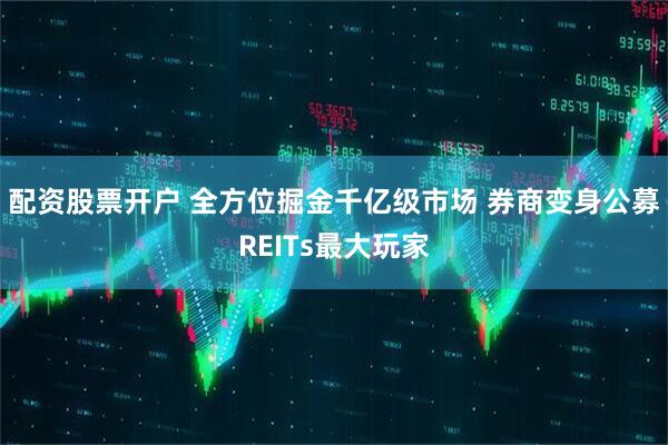 配资股票开户 全方位掘金千亿级市场 券商变身公募REITs最大玩家